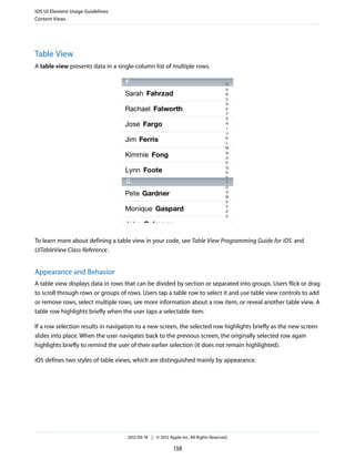 iOS UI Element Usage Guidelines
Content Views




Table View
A table view presents data in a single-column list of multiple rows.




To learn more about defining a table view in your code, see Table View Programming Guide for iOS and
UITableView Class Reference .


Appearance and Behavior
A table view displays data in rows that can be divided by section or separated into groups. Users flick or drag
to scroll through rows or groups of rows. Users tap a table row to select it and use table view controls to add
or remove rows, select multiple rows, see more information about a row item, or reveal another table view. A
table row highlights briefly when the user taps a selectable item.

If a row selection results in navigation to a new screen, the selected row highlights briefly as the new screen
slides into place. When the user navigates back to the previous screen, the originally selected row again
highlights briefly to remind the user of their earlier selection (it does not remain highlighted).

iOS defines two styles of table views, which are distinguished mainly by appearance.




                                    2012-09-19 | © 2012 Apple Inc. All Rights Reserved.

                                                           138
 
