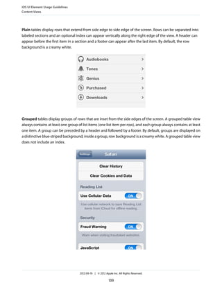 iOS UI Element Usage Guidelines
Content Views




Plain tables display rows that extend from side edge to side edge of the screen. Rows can be separated into
labeled sections and an optional index can appear vertically along the right edge of the view. A header can
appear before the first item in a section and a footer can appear after the last item. By default, the row
background is a creamy white.




Grouped tables display groups of rows that are inset from the side edges of the screen. A grouped table view
always contains at least one group of list items (one list item per row), and each group always contains at least
one item. A group can be preceded by a header and followed by a footer. By default, groups are displayed on
a distinctive blue-striped background; inside a group, row background is a creamy white. A grouped table view
does not include an index.




                                    2012-09-19 | © 2012 Apple Inc. All Rights Reserved.

                                                           139
 