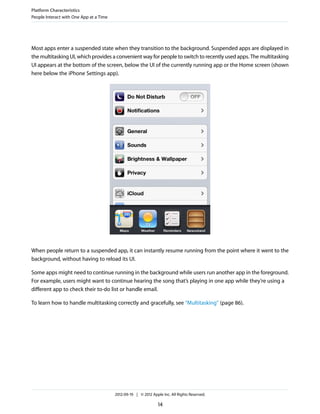 Platform Characteristics
People Interact with One App at a Time




Most apps enter a suspended state when they transition to the background. Suspended apps are displayed in
the multitasking UI, which provides a convenient way for people to switch to recently used apps. The multitasking
UI appears at the bottom of the screen, below the UI of the currently running app or the Home screen (shown
here below the iPhone Settings app).




When people return to a suspended app, it can instantly resume running from the point where it went to the
background, without having to reload its UI.

Some apps might need to continue running in the background while users run another app in the foreground.
For example, users might want to continue hearing the song that’s playing in one app while they’re using a
different app to check their to-do list or handle email.

To learn how to handle multitasking correctly and gracefully, see “Multitasking” (page 86).




                                         2012-09-19 | © 2012 Apple Inc. All Rights Reserved.

                                                                 14
 