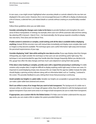 iOS UI Element Usage Guidelines
Content Views




In rare cases, a row might remain highlighted when secondary details or controls related to the row item are
displayed in the same screen. However, this is not encouraged because it is difficult to display simultaneously
a list of choices, a selected item, and related details or controls without creating an uncomfortably crowded
layout.

Follow these guidelines when you use table views:

Consider animating the changes users make to list items to provide feedback and strengthen the user’s
sense of direct manipulation. In Settings, for example, when users turn off the automatic date and time setting
(by selecting Off in General > Date & Time > Set Automatically), the list group expands smoothly to display
two new items, Time Zone and Set Date & Time.

If table content is extensive or complex, avoid waiting until all the data is available before displaying
anything. Instead, fill the onscreen rows with textual data immediately and display more complex data (such
as images) as they become available. This technique gives users useful information right away and increases
the perceived responsiveness of your app.

Consider displaying “stale” data while waiting for new data to arrive. If your app displays data that changes
infrequently, you might consider this technique so that users can see something useful right away. This
technique is not recommended for apps that handle data that changes frequently. Before you decide to do
this, gauge how often the data changes and how much users depend on seeing fresh data quickly.

If the data is slow-loading or complex, provide users with a signal that processing is continuing. If a table
contains only complex data, it might be difficult to display anything useful right away. In these rare cases, it's
important to avoid displaying empty rows, because this can imply that the app has stalled. Instead, the table
should display a spinning activity indicator along with an informative label, such as “Loading...” centered in
                                                                                                 ,
the screen. This provides feedback to users, letting them know that processing is continuing.

Avoid variable row heights in a plain table. Variable row heights are acceptable in grouped tables, but they
can make a plain table look cluttered and uneven.

Don’t use white in areas of an image that you want to look transparent. The background of a table row is
not pure white, so white areas in an image will appear white; they will not blend in with the background and
appear transparent. If you want some areas in an image to look transparent, be sure to make them transparent.

If appropriate, use a custom title for the Delete button. If it helps users to better understand the way your
app works, you can create a title to replace the system-provided Delete title.




                                     2012-09-19 | © 2012 Apple Inc. All Rights Reserved.

                                                            144
 