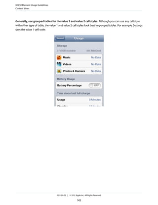 iOS UI Element Usage Guidelines
Content Views




Generally, use grouped tables for the value 1 and value 2 cell styles. Although you can use any cell style
with either type of table, the value 1 and value 2 cell styles look best in grouped tables. For example, Settings
uses the value 1 cell style:




                                    2012-09-19 | © 2012 Apple Inc. All Rights Reserved.

                                                           145
 