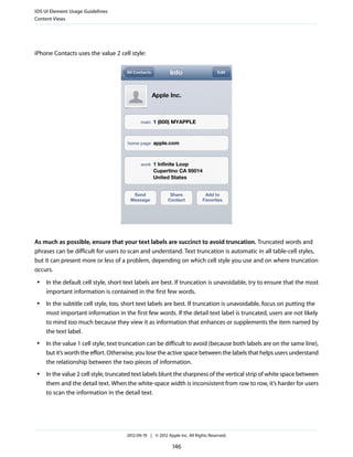 iOS UI Element Usage Guidelines
Content Views




iPhone Contacts uses the value 2 cell style:




As much as possible, ensure that your text labels are succinct to avoid truncation. Truncated words and
phrases can be difficult for users to scan and understand. Text truncation is automatic in all table-cell styles,
but it can present more or less of a problem, depending on which cell style you use and on where truncation
occurs.
 ●   In the default cell style, short text labels are best. If truncation is unavoidable, try to ensure that the most
     important information is contained in the first few words.
 ●   In the subtitle cell style, too, short text labels are best. If truncation is unavoidable, focus on putting the
     most important information in the first few words. If the detail text label is truncated, users are not likely
     to mind too much because they view it as information that enhances or supplements the item named by
     the text label.
 ●   In the value 1 cell style, text truncation can be difficult to avoid (because both labels are on the same line),
     but it’s worth the effort. Otherwise, you lose the active space between the labels that helps users understand
     the relationship between the two pieces of information.
 ●   In the value 2 cell style, truncated text labels blunt the sharpness of the vertical strip of white space between
     them and the detail text. When the white-space width is inconsistent from row to row, it’s harder for users
     to scan the information in the detail text.




                                      2012-09-19 | © 2012 Apple Inc. All Rights Reserved.

                                                             146
 