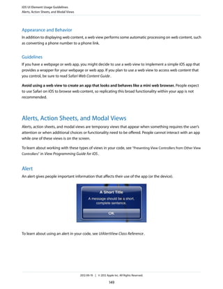 iOS UI Element Usage Guidelines
Alerts, Action Sheets, and Modal Views




Appearance and Behavior
In addition to displaying web content, a web view performs some automatic processing on web content, such
as converting a phone number to a phone link.


Guidelines
If you have a webpage or web app, you might decide to use a web view to implement a simple iOS app that
provides a wrapper for your webpage or web app. If you plan to use a web view to access web content that
you control, be sure to read Safari Web Content Guide .

Avoid using a web view to create an app that looks and behaves like a mini web browser. People expect
to use Safari on iOS to browse web content, so replicating this broad functionality within your app is not
recommended.




Alerts, Action Sheets, and Modal Views
Alerts, action sheets, and modal views are temporary views that appear when something requires the user’s
attention or when additional choices or functionality need to be offered. People cannot interact with an app
while one of these views is on the screen.

To learn about working with these types of views in your code, see “Presenting View Controllers from Other View
Controllers” in View Programming Guide for iOS .



Alert
An alert gives people important information that affects their use of the app (or the device).




To learn about using an alert in your code, see UIAlertView Class Reference .




                                         2012-09-19 | © 2012 Apple Inc. All Rights Reserved.

                                                                149
 