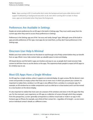 Platform Characteristics
Preferences Are Available in Settings




     Note: Apps running in iOS 3.2 and earlier don’t enter the background and some older devices don’t
     support multitasking or background execution at all, even when running iOS 4 or later. In these
     cases, apps are terminated when they leave the foreground.




Preferences Are Available in Settings
People set certain preferences for an iOS app in the built-in Settings app. They must switch away from the
current app when they want to access those preferences in Settings.

Preferences in the Settings app are of the “set once and rarely change” type. Although some of the built-in
apps provide preferences of this type, most apps do not need them, so they don’t have preferences in the
Settings app.




Onscreen User Help Is Minimal
Mobile users have neither the time nor the desire to read through a lot of help content before they can benefit
from an app. What’s more, help content takes up valuable space to store and display.

iOS-based devices and the built-in apps are intuitive and easy to use, so people don’t need onscreen help
content to tell them how to use the device or the apps. This experience leads people to expect all iOS apps to
be similarly easy to use.




Most iOS Apps Have a Single Window
An iOS app has a single window, unless it supports an external display. An app’s window fills the device’s main
screen and provides an empty surface that hosts one or more views in which you present your content. It’s
important to realize that a window in an iOS app is very different from a window in a computer app. For
example, an iOS window has no visible components (such as a title bar or a close button) and it can’t be moved
to a new location on the device display.

It’s also important to realize that most users are unaware of the windows and views in the iOS apps that they
use. For the most part, users experience an iOS app as a collection of screens through which they navigate.
From this perspective, a screen generally corresponds to a distinct visual state or mode in an app. In the
Contacts app on iPhone, for example, users think of their contact list—regardless of its length—as one screen
and an individual contact’s details as a different screen.




                                        2012-09-19 | © 2012 Apple Inc. All Rights Reserved.

                                                                15
 