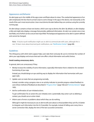 iOS UI Element Usage Guidelines
Alerts, Action Sheets, and Modal Views




Appearance and Behavior
An alert pops up in the middle of the app screen and floats above its views. The unattached appearance of an
alert emphasizes the fact that its arrival is due to some change in the app or the device, not necessarily as the
result of the user’s most recent action. Users must dismiss the alert before they can continue using the currently
running app.

An alert always contains at least one button, which users tap to dismiss the alert. By default, an alert displays
a title and might also display a message that provides additional information. An alert can contain one or two
text fields, one of which can be a secure text-input field. The background appearance of an alert is system-defined
and cannot be changed.


     Note: A local or push notification might use an alert to communicate with users, although this is
     rare. To learn more about local and push notifications, see “Notification Center” (page 88).


Guidelines
The infrequency with which alerts appear helps users take them seriously. Be sure to minimize the number of
alerts your app displays and ensure that each one offers critical information and useful choices.

Avoid creating unnecessary alerts.

In general, alerts are unnecessary if they:
 ●   Merely increase the visibility of some information, especially information that is related to the standard
     functioning of your app.
     Instead, you should design an eye-catching way to display the information that harmonizes with your
     app’s style.
 ●   Update users on tasks that are progressing normally.
     Instead, consider using a progress view or an activity indicator to provide progress-related feedback to
     users (these methods of feedback are described in “Progress View” (page 166) and “Activity Indicator” (page
     160)).
 ●   Ask for confirmation of user-initiated actions.
     To get confirmation for an action the user initiated, even a potentially risky action such as deleting a
     contact, you should use an action sheet.
 ●   Inform users of errors or problems about which they can do nothing.
     Although it might be necessary to use an alert to tell users about a critical problem they can’t fix, it’s better
     to integrate such information into the UI, if possible. For example, instead of telling users every time a
     server connection fails, display the time of the last successful connection.



                                         2012-09-19 | © 2012 Apple Inc. All Rights Reserved.

                                                                150
 
