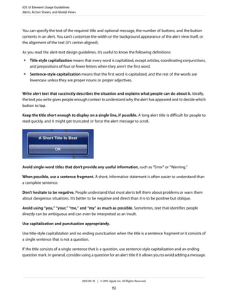 iOS UI Element Usage Guidelines
Alerts, Action Sheets, and Modal Views




You can specify the text of the required title and optional message, the number of buttons, and the button
contents in an alert. You can’t customize the width or the background appearance of the alert view itself, or
the alignment of the text (it’s center-aligned).

As you read the alert-text design guidelines, it’s useful to know the following definitions:
 ●   Title-style capitalization means that every word is capitalized, except articles, coordinating conjunctions,
     and prepositions of four or fewer letters when they aren’t the first word.
 ●   Sentence-style capitalization means that the first word is capitalized, and the rest of the words are
     lowercase unless they are proper nouns or proper adjectives.


Write alert text that succinctly describes the situation and explains what people can do about it. Ideally,
the text you write gives people enough context to understand why the alert has appeared and to decide which
button to tap.

Keep the title short enough to display on a single line, if possible. A long alert title is difficult for people to
read quickly, and it might get truncated or force the alert message to scroll.




Avoid single-word titles that don’t provide any useful information, such as “Error” or “Warning.”

When possible, use a sentence fragment. A short, informative statement is often easier to understand than
a complete sentence.

Don’t hesitate to be negative. People understand that most alerts tell them about problems or warn them
about dangerous situations. It’s better to be negative and direct than it is to be positive but oblique.

Avoid using “you,” “your,” “me,” and “my” as much as possible. Sometimes, text that identifies people
directly can be ambiguous and can even be interpreted as an insult.

Use capitalization and punctuation appropriately.

Use title-style capitalization and no ending punctuation when the title is a sentence fragment or it consists of
a single sentence that is not a question.

If the title consists of a single sentence that is a question, use sentence-style capitalization and an ending
question mark. In general, consider using a question for an alert title if it allows you to avoid adding a message.




                                         2012-09-19 | © 2012 Apple Inc. All Rights Reserved.

                                                                151
 