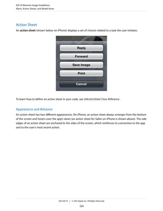 iOS UI Element Usage Guidelines
Alerts, Action Sheets, and Modal Views




Action Sheet
An action sheet (shown below on iPhone) displays a set of choices related to a task the user initiates.




To learn how to define an action sheet in your code, see UIActionSheet Class Reference .


Appearance and Behavior
An action sheet has two different appearances. On iPhone, an action sheet always emerges from the bottom
of the screen and hovers over the app’s views (an action sheet for Safari on iPhone is shown above). The side
edges of an action sheet are anchored to the sides of the screen, which reinforces its connection to the app
and to the user’s most recent action.




                                         2012-09-19 | © 2012 Apple Inc. All Rights Reserved.

                                                                154
 