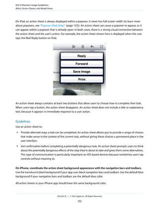 iOS UI Element Usage Guidelines
Alerts, Action Sheets, and Modal Views




On iPad, an action sheet is always displayed within a popover; it never has full-screen width (to learn more
about popovers, see “Popover (iPad Only)” (page 133)). An action sheet can cause a popover to appear, or it
can appear within a popover that is already open. In both cases, there is a strong visual connection between
the action sheet and the user’s action. For example, the action sheet shown here is displayed when the user
taps the Mail Reply button on iPad.




An action sheet always contains at least two buttons that allow users to choose how to complete their task.
When users tap a button, the action sheet disappears. An action sheet does not include a title or explanatory
text, because it appears in immediate response to a user action.


Guidelines
Use an action sheet to:
 ●   Provide alternate ways a task can be completed. An action sheet allows you to provide a range of choices
     that make sense in the context of the current task, without giving these choices a permanent place in the
     user interface.
 ●   Get confirmation before completing a potentially dangerous task. An action sheet prompts users to think
     about the potentially dangerous effects of the step they’re about to take and gives them some alternatives.
     This type of communication is particularly important on iOS-based devices because sometimes users tap
     controls without meaning to.


On iPhone, coordinate the action sheet background appearance with the navigation bars and toolbars.
Use the translucent black background if your app uses black navigation bars and toolbars. Use the default blue
background if your navigation bars and toolbars are the default blue color.

All action sheets in your iPhone app should have the same background color.



                                         2012-09-19 | © 2012 Apple Inc. All Rights Reserved.

                                                                155
 