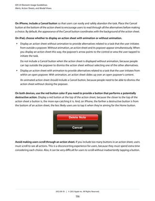 iOS UI Element Usage Guidelines
Alerts, Action Sheets, and Modal Views




On iPhone, include a Cancel button so that users can easily and safely abandon the task. Place the Cancel
button at the bottom of the action sheet to encourage users to read through all the alternatives before making
a choice. By default, the appearance of the Cancel button coordinates with the background of the action sheet.

On iPad, choose whether to display an action sheet with animation or without animation.
 ●   Display an action sheet without animation to provide alternatives related to a task that the user initiates
     from outside a popover. Without animation, an action sheet and its popover appear simultaneously. When
     you display an action sheet this way, the popover’s arrow points to the control or area the user tapped to
     initiate the task.
     Do not include a Cancel button when the action sheet is displayed without animation, because people
     can tap outside the popover to dismiss the action sheet without selecting one of the other alternatives.
 ●   Display an action sheet with animation to provide alternatives related to a task that the user initiates from
     within an open popover. With animation, an action sheet slides up over an open popover’s content.
     An animated action sheet should include a Cancel button, because people need to be able to dismiss the
     action sheet without closing the popover.


On both devices, use the red button color if you need to provide a button that performs a potentially
destructive action. Display a red button at the top of the action sheet, because the closer to the top of the
action sheet a button is, the more eye-catching it is. And, on iPhone, the farther a destructive button is from
the bottom of an action sheet, the less likely users are to tap it when they’re aiming for the Home button.




Avoid making users scroll through an action sheet. If you include too many buttons in an action sheet, users
must scroll to see all actions. This is a disconcerting experience for users, because they must spend extra time
considering each choice. Also, it can be very difficult for users to scroll without inadvertently tapping a button.




                                         2012-09-19 | © 2012 Apple Inc. All Rights Reserved.

                                                                156
 