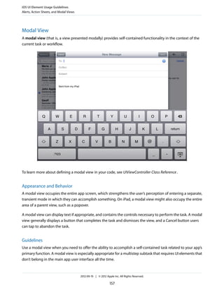 iOS UI Element Usage Guidelines
Alerts, Action Sheets, and Modal Views




Modal View
A modal view (that is, a view presented modally) provides self-contained functionality in the context of the
current task or workflow.




To learn more about defining a modal view in your code, see UIViewController Class Reference .


Appearance and Behavior
A modal view occupies the entire app screen, which strengthens the user’s perception of entering a separate,
transient mode in which they can accomplish something. On iPad, a modal view might also occupy the entire
area of a parent view, such as a popover.

A modal view can display text if appropriate, and contains the controls necessary to perform the task. A modal
view generally displays a button that completes the task and dismisses the view, and a Cancel button users
can tap to abandon the task.


Guidelines
Use a modal view when you need to offer the ability to accomplish a self-contained task related to your app’s
primary function. A modal view is especially appropriate for a multistep subtask that requires UI elements that
don’t belong in the main app user interface all the time.



                                         2012-09-19 | © 2012 Apple Inc. All Rights Reserved.

                                                                157
 