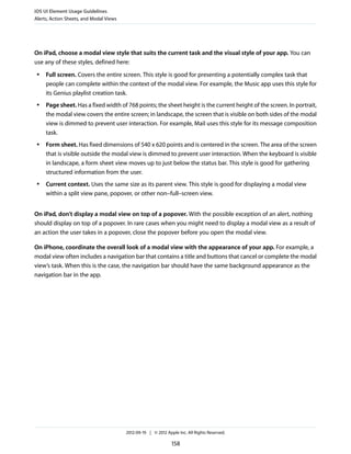 iOS UI Element Usage Guidelines
Alerts, Action Sheets, and Modal Views




On iPad, choose a modal view style that suits the current task and the visual style of your app. You can
use any of these styles, defined here:
 ●   Full screen. Covers the entire screen. This style is good for presenting a potentially complex task that
     people can complete within the context of the modal view. For example, the Music app uses this style for
     its Genius playlist creation task.
 ●   Page sheet. Has a fixed width of 768 points; the sheet height is the current height of the screen. In portrait,
     the modal view covers the entire screen; in landscape, the screen that is visible on both sides of the modal
     view is dimmed to prevent user interaction. For example, Mail uses this style for its message composition
     task.
 ●   Form sheet. Has fixed dimensions of 540 x 620 points and is centered in the screen. The area of the screen
     that is visible outside the modal view is dimmed to prevent user interaction. When the keyboard is visible
     in landscape, a form sheet view moves up to just below the status bar. This style is good for gathering
     structured information from the user.
 ●   Current context. Uses the same size as its parent view. This style is good for displaying a modal view
     within a split view pane, popover, or other non–full–screen view.


On iPad, don’t display a modal view on top of a popover. With the possible exception of an alert, nothing
should display on top of a popover. In rare cases when you might need to display a modal view as a result of
an action the user takes in a popover, close the popover before you open the modal view.

On iPhone, coordinate the overall look of a modal view with the appearance of your app. For example, a
modal view often includes a navigation bar that contains a title and buttons that cancel or complete the modal
view’s task. When this is the case, the navigation bar should have the same background appearance as the
navigation bar in the app.




                                         2012-09-19 | © 2012 Apple Inc. All Rights Reserved.

                                                                158
 