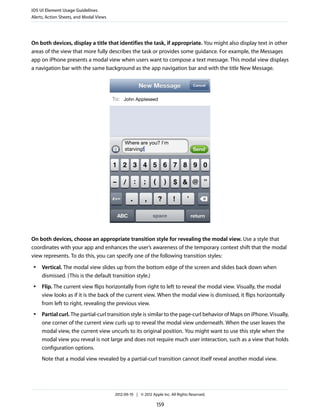 iOS UI Element Usage Guidelines
Alerts, Action Sheets, and Modal Views




On both devices, display a title that identifies the task, if appropriate. You might also display text in other
areas of the view that more fully describes the task or provides some guidance. For example, the Messages
app on iPhone presents a modal view when users want to compose a text message. This modal view displays
a navigation bar with the same background as the app navigation bar and with the title New Message.




On both devices, choose an appropriate transition style for revealing the modal view. Use a style that
coordinates with your app and enhances the user’s awareness of the temporary context shift that the modal
view represents. To do this, you can specify one of the following transition styles:
 ●   Vertical. The modal view slides up from the bottom edge of the screen and slides back down when
     dismissed. (This is the default transition style.)
 ●   Flip. The current view flips horizontally from right to left to reveal the modal view. Visually, the modal
     view looks as if it is the back of the current view. When the modal view is dismissed, it flips horizontally
     from left to right, revealing the previous view.
 ●   Partial curl. The partial-curl transition style is similar to the page-curl behavior of Maps on iPhone. Visually,
     one corner of the current view curls up to reveal the modal view underneath. When the user leaves the
     modal view, the current view uncurls to its original position. You might want to use this style when the
     modal view you reveal is not large and does not require much user interaction, such as a view that holds
     configuration options.
     Note that a modal view revealed by a partial-curl transition cannot itself reveal another modal view.




                                         2012-09-19 | © 2012 Apple Inc. All Rights Reserved.

                                                                159
 