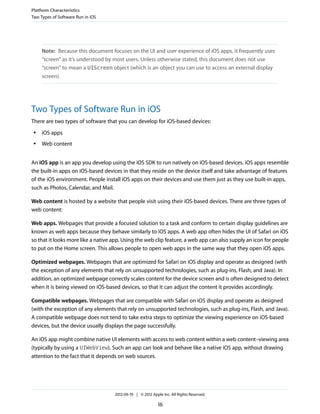 Platform Characteristics
Two Types of Software Run in iOS




     Note: Because this document focuses on the UI and user experience of iOS apps, it frequently uses
     “screen” as it’s understood by most users. Unless otherwise stated, this document does not use
     “screen” to mean a UIScreen object (which is an object you can use to access an external display
     screen).




Two Types of Software Run in iOS
There are two types of software that you can develop for iOS-based devices:
 ●   iOS apps
 ●   Web content


An iOS app is an app you develop using the iOS SDK to run natively on iOS-based devices. iOS apps resemble
the built-in apps on iOS-based devices in that they reside on the device itself and take advantage of features
of the iOS environment. People install iOS apps on their devices and use them just as they use built-in apps,
such as Photos, Calendar, and Mail.

Web content is hosted by a website that people visit using their iOS-based devices. There are three types of
web content:

Web apps. Webpages that provide a focused solution to a task and conform to certain display guidelines are
known as web apps because they behave similarly to iOS apps. A web app often hides the UI of Safari on iOS
so that it looks more like a native app. Using the web clip feature, a web app can also supply an icon for people
to put on the Home screen. This allows people to open web apps in the same way that they open iOS apps.

Optimized webpages. Webpages that are optimized for Safari on iOS display and operate as designed (with
the exception of any elements that rely on unsupported technologies, such as plug-ins, Flash, and Java). In
addition, an optimized webpage correctly scales content for the device screen and is often designed to detect
when it is being viewed on iOS-based devices, so that it can adjust the content it provides accordingly.

Compatible webpages. Webpages that are compatible with Safari on iOS display and operate as designed
(with the exception of any elements that rely on unsupported technologies, such as plug-ins, Flash, and Java).
A compatible webpage does not tend to take extra steps to optimize the viewing experience on iOS-based
devices, but the device usually displays the page successfully.

An iOS app might combine native UI elements with access to web content within a web content–viewing area
(typically by using a UIWebView). Such an app can look and behave like a native iOS app, without drawing
attention to the fact that it depends on web sources.




                                    2012-09-19 | © 2012 Apple Inc. All Rights Reserved.

                                                            16
 