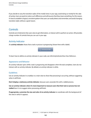 iOS UI Element Usage Guidelines
Controls




If you decide to vary the transition styles of the modal views in your app, avoid doing so merely for the sake
of variety. Users are quick to notice such differences and will assume that they mean something. For this reason,
it’s best to establish a logical, consistent pattern that users can easily detect and remember, and avoid changing
transition styles without a good reason.




Controls
Controls are UI elements that users view to get information, or interact with to perform an action. iOS provides
a large number of controls that you can use in your app.


Activity Indicator
An activity indicator shows that a task or process is progressing (shown here with a label).




To learn how to define an activity indicator in your code, see UIActivityIndicatorView Class Reference .


Appearance and Behavior
An activity indicator spins while a task is progressing and disappears when the task completes. Users do not
interact with an activity indicator. By default, an activity indicator is white.


Guidelines
Use an activity indicator in a toolbar or a main view to show that processing is occurring, without suggesting
when it will finish.

Don’t display a stationary activity indicator, because users associate this with a stalled process.

Use an activity indicator when it’s more important to reassure users that their task or process has not
stalled than it is to suggest when processing will finish.

If appropriate, customize the size and color of an activity indicator to coordinate with the background of
the view in which it appears.




                                     2012-09-19 | © 2012 Apple Inc. All Rights Reserved.

                                                            160
 