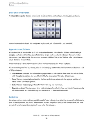 iOS UI Element Usage Guidelines
Controls




Date and Time Picker
A date and time picker displays components of date and time, such as hours, minutes, days, and years.




To learn how to define a date and time picker in your code, see UIDatePicker Class Reference .


Appearance and Behavior
A date and time picker can have up to four independent wheels, each of which displays values in a single
category, such as month or hour. Users flick or drag to spin each wheel until it displays the desired value
beneath the clear selection bar that stretches across the middle of the picker. The final value comprises the
values displayed in each wheel.

The overall size of a date and time picker is fixed at the same size as the iPhone keyboard.

A date and time picker has four modes, each of which displays a different number of wheels that contain a set
of different values.
 ●   Date and time. The date and time mode displays wheels for the calendar date, hour, and minute values,
     with the optional addition of a wheel for the AM/PM designation. This is the default mode.
 ●   Time. The time mode displays wheels for the hour and minute values, with the optional addition of a
     wheel for the AM/PM designation.
 ●   Date. The date mode displays wheels for the month, day, and year values.
 ●   Countdown timer. The countdown timer mode displays wheels for the hour and minute. You can specify
     the total duration of a countdown, up to a maximum of 23 hours and 59 minutes.


Guidelines
Use a date and time picker to let users pick (instead of type) a date or time value that consists of multiple parts,
such as the day, month, and year. A date and time picker is easy to use because the values in each part have
a relatively small range and users already know what the values are.




                                     2012-09-19 | © 2012 Apple Inc. All Rights Reserved.

                                                            161
 
