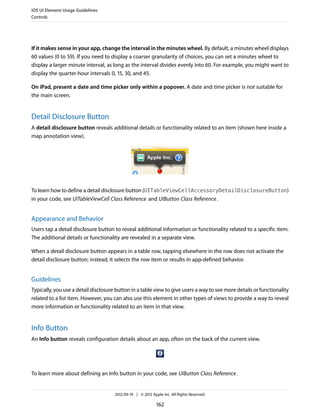 iOS UI Element Usage Guidelines
Controls




If it makes sense in your app, change the interval in the minutes wheel. By default, a minutes wheel displays
60 values (0 to 59). If you need to display a coarser granularity of choices, you can set a minutes wheel to
display a larger minute interval, as long as the interval divides evenly into 60. For example, you might want to
display the quarter-hour intervals 0, 15, 30, and 45.

On iPad, present a date and time picker only within a popover. A date and time picker is not suitable for
the main screen.


Detail Disclosure Button
A detail disclosure button reveals additional details or functionality related to an item (shown here inside a
map annotation view).




To learn how to define a detail disclosure button (UITableViewCellAccessoryDetailDisclosureButton)
in your code, see UITableViewCell Class Reference and UIButton Class Reference .


Appearance and Behavior
Users tap a detail disclosure button to reveal additional information or functionality related to a specific item.
The additional details or functionality are revealed in a separate view.

When a detail disclosure button appears in a table row, tapping elsewhere in the row does not activate the
detail disclosure button; instead, it selects the row item or results in app-defined behavior.


Guidelines
Typically, you use a detail disclosure button in a table view to give users a way to see more details or functionality
related to a list item. However, you can also use this element in other types of views to provide a way to reveal
more information or functionality related to an item in that view.


Info Button
An Info button reveals configuration details about an app, often on the back of the current view.




To learn more about defining an Info button in your code, see UIButton Class Reference .


                                      2012-09-19 | © 2012 Apple Inc. All Rights Reserved.

                                                             162
 