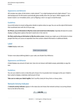 iOS UI Element Usage Guidelines
Controls




Appearance and Behavior
iOS includes two styles of Info button: a dark-colored “i” on a light background and a light-colored “i” on a
dark background. An Info button automatically glows briefly when the user taps it. When tapped, an Info
button results in an immediate action, such as flipping a view in an app to reveal the back.


Guidelines
Use an Info button to reveal configuration details or options about an app. You can use the style of Info button
that coordinates best with the UI of your app.

On iPhone, use an Info button to flip the screen and reveal more information. Typically, the back of a screen
displays configuration options that don’t need to be in the main UI.

On iPad, avoid using an Info button to flip the entire screen. Instead, you might use an Info button to show
people that they can access an expanded view that contains related information or additional details.


Label
A label displays static text.




To learn more about defining labels in your code, see UILabel Class Reference .


Appearance and Behavior
A label displays any amount of static text. Users do not interact with labels except, potentially, to copy the
text.


Guidelines
You can use a label to name or describe parts of your UI or to provide short messages to the user. A label is
best suited to display a relatively small amount of text.

Take care to make your labels legible. Don’t sacrifice clarity for fancy fonts or showy colors.


Network Activity Indicator
A network activity indicator appears in the status bar and shows that network activity is occurring (shown
here to the left of the time).




                                    2012-09-19 | © 2012 Apple Inc. All Rights Reserved.

                                                           163
 