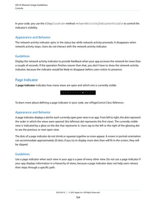 iOS UI Element Usage Guidelines
Controls




In your code, you use the UIApplication method networkActivityIndicatorVisible to control the
indicator’s visibility.


Appearance and Behavior
The network activity indicator spins in the status bar while network activity proceeds. It disappears when
network activity stops. Users do not interact with the network activity indicator.


Guidelines
Display the network activity indicator to provide feedback when your app accesses the network for more than
a couple of seconds. If the operation finishes sooner than that, you don’t have to show the network activity
indicator, because the indicator would be likely to disappear before users notice its presence.


Page Indicator
A page indicator indicates how many views are open and which one is currently visible.




To learn more about defining a page indicator in your code, see UIPageControl Class Reference .


Appearance and Behavior
A page indicator displays a dot for each currently open peer view in an app. From left to right, the dots represent
the order in which the views were opened (the leftmost dot represents the first view). The currently visible
view is indicated by a glow on the dot that represents it. Users tap to the left or the right of the glowing dot
to see the previous or next open view.

The dots of a page indicator do not shrink or squeeze together as more appear. A screen in portrait orientation
can accommodate approximately 20 dots; if you try to display more dots than will fit in the screen, they will
be clipped.


Guidelines
Use a page indicator when each view in your app is a peer of every other view. Do not use a page indicator if
your app displays information in a hierarchy of views, because a page indicator does not help users retrace
their steps through a specific path.




                                     2012-09-19 | © 2012 Apple Inc. All Rights Reserved.

                                                            164
 