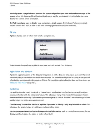 iOS UI Element Usage Guidelines
Controls




Vertically center a page indicator between the bottom edge of an open view and the bottom edge of the
screen, where it is always visible without getting in users’ way. Be sure to avoid trying to display too many
dots for the current screen orientation.

On iPad, investigate ways to display your content on a single screen. On the large iPad screen multiple
parallel screens don’t work as well, so the need for the page indicator control is decreased.


Picker
A picker displays a set of values from which a user picks one.




To learn more about defining a picker in your code, see UIPickerView Class Reference .


Appearance and Behavior
A picker is a generic version of the date and time picker. As with a date and time picker, users spin the wheel
(or wheels) of a picker until the value they want appears. The overall size of a picker, including its background,
is fixed at the same size as the keyboard on iPhone. (For more information about the date and time picker, see
“Date and Time Picker” (page 161).)


Guidelines
Use a picker to make it easy for people to choose from a set of values. It’s often best to use a picker when
people are familiar with the entire set of values. This is because many, if not most, of the values are hidden
when the wheel is stationary. If you need to provide a large set of choices that aren’t well known to your users,
a picker might not be the appropriate control.

Consider using a table view, instead of a picker, if you need to display a very large number of values. This
is because the greater height of a table view makes scrolling faster.

Use the translucent selection bar to display contextual information, such as a unit of measurement. Do not
display such labels above the picker or on the wheel itself.




                                     2012-09-19 | © 2012 Apple Inc. All Rights Reserved.

                                                            165
 