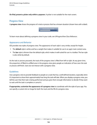 iOS UI Element Usage Guidelines
Controls




On iPad, present a picker only within a popover. A picker is not suitable for the main screen.


Progress View
A progress view shows the progress of a task or process that has a known duration (shown here with a label).




To learn more about defining a progress view in your code, see UIProgressView Class Reference .


Appearance and Behavior
iOS provides two styles of progress view. The appearance of each style is very similar, except for height.
 ●   The default style is white and has a weight that makes it suitable for use in an app’s main content area.
 ●   The bar style is thinner than the default style, which makes it well-suited for use in a toolbar. The bar style
     is also white by default.


As the task or process proceeds, the track of the progress view is filled from left to right. At any given time,
the proportion of filled to unfilled area in the progress view gives people an indication of how soon the task
or process will finish. Users do not interact with a progress view.


Guidelines
Use a progress view to provide feedback to people on a task that has a well-defined duration, especially when
it’s important to show them approximately how long the task will take. When you display a progress view, you
tell the user that their task is being performed and you give them enough information to decide if they want
to wait until the task is complete or cancel it.

If appropriate, customize the appearance of a progress view to coordinate with the style of your app. You
can specify a custom tint or image for both the track and the fill of a progress view.




                                     2012-09-19 | © 2012 Apple Inc. All Rights Reserved.

                                                            166
 