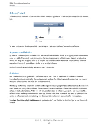 iOS UI Element Usage Guidelines
Controls




Refresh Control
A refresh control performs a user-initiated content refresh—typically in a table (shown here above the mailbox
list).




To learn more about defining a refresh control in your code, see UIRefreshControl Class Reference .


Appearance and Behavior
By default, a refresh control is hidden until the user initiates a refresh action by dragging down from the top
edge of a table. The refresh control smoothly changes its appearance while the user drags it, lengthening
during the drag and snapping back to its original circular shape when the refresh begins. During a refresh
operation, the refresh control looks similar to an activity indicator.

A refresh control can also display a title and use a custom tint.


Guidelines
Use a refresh control to give users a consistent way to tell a table or other view to update its contents
immediately, without waiting for the next automatic update. The following guidelines can help you ensure
that your refresh control enhances the user’s experience.

Don’t stop performing automatic content updates just because you provide a refresh control. Even though
users appreciate being able to request that an update be performed now , they still appreciate content that
refreshes itself automatically. And if you rely on users to initiate all refreshes, users who are unaware of the
refresh control are likely to wonder why your app displays stale data. In general, you want to give users the
option to refresh contents immediately; you don’t want to make users responsible for every update.

Supply a short title only if it adds value. In particular, don’t use the title to describe how to use the refresh
control.




                                     2012-09-19 | © 2012 Apple Inc. All Rights Reserved.

                                                            167
 