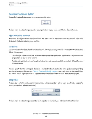 iOS UI Element Usage Guidelines
Controls




Rounded Rectangle Button
A rounded rectangle button performs an app-specific action.




To learn more about defining a rounded rectangle button in your code, see UIButton Class Reference .


Appearance and Behavior
A rounded rectangle button has a corner radius that is the same as the corner radius of a grouped table view.
By default, the button’s background is white.


Guidelines
Use a rounded rectangle button to initiate an action. When you supply a title for a rounded rectangle button,
follow this approach:
 ●   Use title-style capitalization (that is, capitalize every word except articles, coordinating conjunctions, and
     prepositions of four or fewer letters)
 ●   Avoid creating a title that is too long. Overly long text gets truncated, which can make it difficult for users
     to understand it.


You can specify the title or image to display in a rounded rectangle button (for some guidelines on providing
a resizable background image, see “Tips for Creating Resizable Images” (page 186)). You can also specify that
the button should highlight when it’s tapped and how the title should look when the button highlights.


Scope Bar
A scope bar—which is available only in conjunction with a search bar—allows users to define the scope of a
search (shown here below a search bar).




To learn more about defining a search bar and scope bar in your code, see UISearchBar Class Reference .




                                     2012-09-19 | © 2012 Apple Inc. All Rights Reserved.

                                                            168
 