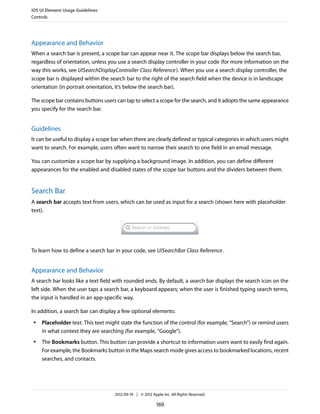 iOS UI Element Usage Guidelines
Controls




Appearance and Behavior
When a search bar is present, a scope bar can appear near it. The scope bar displays below the search bar,
regardless of orientation, unless you use a search display controller in your code (for more information on the
way this works, see UISearchDisplayController Class Reference ). When you use a search display controller, the
scope bar is displayed within the search bar to the right of the search field when the device is in landscape
orientation (in portrait orientation, it’s below the search bar).

The scope bar contains buttons users can tap to select a scope for the search, and it adopts the same appearance
you specify for the search bar.


Guidelines
It can be useful to display a scope bar when there are clearly defined or typical categories in which users might
want to search. For example, users often want to narrow their search to one field in an email message.

You can customize a scope bar by supplying a background image. In addition, you can define different
appearances for the enabled and disabled states of the scope bar buttons and the dividers between them.


Search Bar
A search bar accepts text from users, which can be used as input for a search (shown here with placeholder
text).




To learn how to define a search bar in your code, see UISearchBar Class Reference .


Appearance and Behavior
A search bar looks like a text field with rounded ends. By default, a search bar displays the search icon on the
left side. When the user taps a search bar, a keyboard appears; when the user is finished typing search terms,
the input is handled in an app-specific way.

In addition, a search bar can display a few optional elements:
 ●   Placeholder text. This text might state the function of the control (for example, “Search”) or remind users
     in what context they are searching (for example, “Google”).
 ●   The Bookmarks button. This button can provide a shortcut to information users want to easily find again.
     For example, the Bookmarks button in the Maps search mode gives access to bookmarked locations, recent
     searches, and contacts.




                                    2012-09-19 | © 2012 Apple Inc. All Rights Reserved.

                                                           169
 