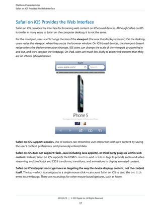 Platform Characteristics
Safari on iOS Provides the Web Interface




Safari on iOS Provides the Web Interface
Safari on iOS provides the interface for browsing web content on iOS-based devices. Although Safari on iOS
is similar in many ways to Safari on the computer desktop, it is not the same.

For the most part, users can’t change the size of the viewport (the area that displays content). On the desktop,
users resize the viewport when they resize the browser window. On iOS-based devices, the viewport doesn’t
resize unless the device orientation changes. iOS users can change the scale of the viewport by zooming in
and out, and they can pan the webpage. On iPad, users are much less likely to zoom web content than they
are on iPhone (shown below).




Safari on iOS supports cookies. Use of cookies can streamline user interaction with web content by saving
the user’s context, preferences, and previously entered data.

Safari on iOS does not support Flash, Java (including Java applets), or third-party plug-ins within web
content. Instead, Safari on iOS supports the HTML5 <audio> and <video> tags to provide audio and video
streaming, and JavaScript and CSS3 transforms, transitions, and animations to display animated content.

Safari on iOS interprets most gestures as targeting the way the device displays content, not the content
itself. The tap—which is analogous to a single mouse click—can cause Safari on iOS to send the onclick
event to a webpage. There are no analogs for other mouse-based gestures, such as hover.




                                           2012-09-19 | © 2012 Apple Inc. All Rights Reserved.

                                                                   17
 