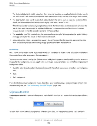 iOS UI Element Usage Guidelines
Controls




     The Bookmarks button is visible only when there is no user-supplied or nonplaceholder text in the search
     bar, because the Clear button is visible when there is text in the search bar that users might want to erase.
 ●   The Clear button. Most search bars include a Clear button that allows users to erase the contents of the
     search bar with one tap. (The Clear button is a gray circle with a white “x” in it.)
     When the search bar contains any nonplaceholder text, the Clear button is visible so users can erase the
     text. If there is no user-supplied or nonplaceholder text in the search bar, the Clear button is hidden
     because there is no need to erase the contents of the search bar.
 ●   The results list icon. This icon indicates the presence of search results. When users tap the results list icon,
     your app can display the results of their most recent search.
 ●   A descriptive title, called a prompt, that appears above the search bar. For example, a prompt can be a
     short phrase that provides introductory or app-specific context for the search bar.


Guidelines
Use a search bar to enable search in your app. Do not use a text field to enable search because it doesn’t have
the standard search-bar appearance that users expect.

You can customize a search bar by specifying a custom background appearance and providing custom accessory
images. For the background, you can supply a tint or an image, or you can choose one of the following standard
background colors:
 ●   Blue (this is the default gradient that coordinates with the default appearance of toolbars and navigation
     bars)
 ●   Black
 ●   Black transparent


If you decide to supply a background image, it can be a good idea to supply a resizable image; to learn more
about creating one, see “Tips for Creating Resizable Images” (page 186).


Segmented Control
A segmented control is a linear set of segments, each of which functions as a button that can display a different
view.




To learn more about defining a segmented control in your code, see UISegmentedControl Class Reference .



                                      2012-09-19 | © 2012 Apple Inc. All Rights Reserved.

                                                             170
 