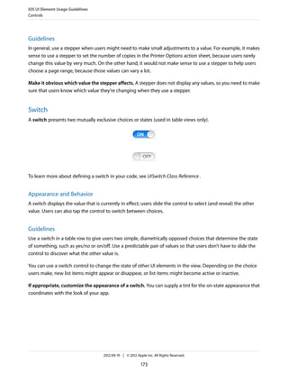 iOS UI Element Usage Guidelines
Controls




Guidelines
In general, use a stepper when users might need to make small adjustments to a value. For example, it makes
sense to use a stepper to set the number of copies in the Printer Options action sheet, because users rarely
change this value by very much. On the other hand, it would not make sense to use a stepper to help users
choose a page range, because those values can vary a lot.

Make it obvious which value the stepper affects. A stepper does not display any values, so you need to make
sure that users know which value they’re changing when they use a stepper.


Switch
A switch presents two mutually exclusive choices or states (used in table views only).




To learn more about defining a switch in your code, see UISwitch Class Reference .


Appearance and Behavior
A switch displays the value that is currently in effect; users slide the control to select (and reveal) the other
value. Users can also tap the control to switch between choices.


Guidelines
Use a switch in a table row to give users two simple, diametrically opposed choices that determine the state
of something, such as yes/no or on/off. Use a predictable pair of values so that users don’t have to slide the
control to discover what the other value is.

You can use a switch control to change the state of other UI elements in the view. Depending on the choice
users make, new list items might appear or disappear, or list items might become active or inactive.

If appropriate, customize the appearance of a switch. You can supply a tint for the on-state appearance that
coordinates with the look of your app.




                                     2012-09-19 | © 2012 Apple Inc. All Rights Reserved.

                                                            173
 