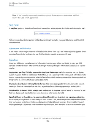 iOS UI Element Usage Guidelines
Controls




    Note: If you created a custom switch so that you could display a custom appearance, it will not
    receive the iOS 5 switch appearance.



Text Field
A text field accepts a single line of user input (shown here with a purpose description and placeholder text).




To learn more about defining a text field and customizing it to display images and buttons, see UITextField
Class Reference .


Appearance and Behavior
A text field is a fixed-height field with rounded corners. When users tap a text field a keyboard appears; when
users tap Return in the keyboard, the text field handles the input in an app-specific way.


Guidelines
Use a text field to get a small amount of information from the user. Before you decide to use a text field,
consider whether there are other controls that might make inputting the information easier, such as a picker
or a list.

Customize a text field if it helps users understand how they should use it. For example, you can display
custom images in the left or right sides of the text field, or add a system-provided button, such as the Bookmarks
button. In general, you should use the left end of a text field to indicate its purpose and the right end to indicate
the presence of additional features, such as bookmarks.

Display the Clear button in the right end of a text field when appropriate. When this element is present,
tapping it clears the contents of the text field, regardless of any other image you might display over it.

Display a hint in the text field if it helps users understand its purpose, such as “Name” or “Address.” A text
field can display such placeholder text when there is no other text in the field.

Specify different keyboard types to accommodate different types of content you expect users to enter.
For example, you might want to make it easy for users to enter a URL, a PIN, or a phone number. Note, however,
that you have no control over the keyboard’s input method and layout, which are determined by the user’s
language settings. iOS provides several different keyboard types, each designed to facilitate a different type




                                     2012-09-19 | © 2012 Apple Inc. All Rights Reserved.

                                                            174
 