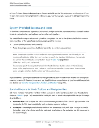 iOS UI Element Usage Guidelines
System-Provided Buttons and Icons




of input. To learn about the keyboard types that are available, see the documentation for UIKeyboardType.
To learn more about managing the keyboard in your app, read “Managing the Keyboard” in iOS App Programming
Guide .




System-Provided Buttons and Icons
To promote a consistent user experience (and to make your job easier) iOS provides numerous standard buttons
for use in navigation bars and toolbars, and icons for use in tab bars.

You should familiarize yourself with the guidelines that govern the use of the system-provided buttons and
icons regardless of the type of app you’re developing, so that you can:
 ●   Use the system-provided items correctly
 ●   Avoid designing a custom icon that looks too similar to a system-provided icon


     Note: The system-provided buttons and icons are not provided as separate files. Instead, you use
     symbols defined in the UIBarButtonItem class to specify the standard UIKit buttons. For example,
     the symbol that identifies the Search button (listed in Table 7-2 (page 176)) is
     UIBarButtonSystemItemSearch.

     You can also specify these symbol names in the Xcode Interface Builder editor: In the Attributes
     inspector for your bar button item, choose an icon from the Identifier pop-up menu. To learn more
     about using the Interface Builder editor, see “Edit User Interfaces”.


If you can’t find a system-provided toolbar or navigation bar button or tab bar icon that has the appropriate
meaning for a specific function in your app, you should design a custom button or icon. For guidelines to help
you do this, see “Icons for Navigation Bars, Toolbars, and Tab Bars” (page 195).


Standard Buttons for Use in Toolbars and Navigation Bars
iOS makes available many of the standard buttons users see in toolbars and navigation bars. These buttons,
shown in Table 7-2 (page 176), are available in two styles, each of which is appropriate for the specific usages
described here:
 ●   Bordered style—For example, the Add button in the navigation bar of the Contacts app on iPhone uses
     bordered style. This style is suitable for both navigation bars and toolbars.
 ●   Plain style—For example, the Compose button in the Mail toolbar uses plain style. This style is suitable
     for toolbars only. In fact, if you specify the plain style for a button in the navigation bar, it is converted to
     the bordered style.




                                      2012-09-19 | © 2012 Apple Inc. All Rights Reserved.

                                                             175
 