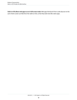 Platform Characteristics
Safari on iOS Provides the Web Interface




Safari on iOS allows web apps to run in full-screen mode. Web apps that launch from a web clip icon on the
user’s Home screen can hide the UI for Safari on iOS, so that they look more like native apps.




                                           2012-09-19 | © 2012 Apple Inc. All Rights Reserved.

                                                                   18
 