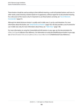 iOS UI Element Usage Guidelines
System-Provided Buttons and Icons




These buttons should be used according to their defined meaning, as with all standard buttons and icons. In
other words, avoid choosing a button based on its appearance, without regard for its documented meaning.
For a discussion of the reasons why it’s important to use these buttons correctly, see “Use UI Elements
Consistently” (page 61).

Although the detail disclosure button is usually used in table rows, it can be used elsewhere. For more
information about this button, see “Detail Disclosure Button” (page 162). iOS also provides a set of controls for
use in table rows only; for more information about these, see “Table View” (page 138).

For more information on using the ContactAdd and Info buttons in your app, see the documentation for
UIButtonType in UIButton Class Reference . For information on using the DetailDisclosure button in your app,
see UITableViewCellAccessoryDetailDisclosureButton in UITableViewCell Class Reference .)




                                    2012-09-19 | © 2012 Apple Inc. All Rights Reserved.

                                                           180
 