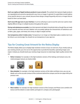 Custom Icon and Image Creation Guidelines
Tips for Creating Great Artwork for the Retina Display




Don’t use replicas of Apple hardware products in your artwork. The symbols that represent Apple products
are copyrighted and cannot be reproduced in your icons or images. In general, it’s a good idea to avoid replicas
of any specific devices in your artwork, because these designs change frequently and icons or images that are
based on them can look dated.

Don’t reuse iOS app icons in your interface. It can be confusing to users to see the same icon used to mean
slightly different things in multiple locations throughout the system.

Portray real substances accurately. Icons that represent real objects should also look as though they are made
of real materials and have real mass. Realistic icons accurately replicate the characteristics of substances such
as fabric, glass, paper, and metal, and convey an object’s weight and feel.

Use transparency when it makes sense. Transparency in an image can help depict glass or plastic, but it can
be tricky to use convincingly. You should not use transparency in your app icon.




Tips for Creating Great Artwork for the Retina Display
The Retina display allows you to display high-resolution versions of your art and icons. If you merely scale up
your existing artwork, you miss out on the opportunity to provide the beautiful, captivating images users
expect. Instead, you should rework your existing image resources to create large, higher quality versions that
are:
 ●   Richer in texture. For example, in the high-resolution versions of the Settings and Contacts icons, the
     metal and paper textures are clearly visible.




 ●   More detailed. For example, in the high-resolution versions of the Safari and Notes icons, you can see
     details such as the accurate contours of the continents behind the compass and the torn paper left by the
     previous note.




 ●   More realistic. For example, the high-resolution versions of the Compass and Photos icons combine rich
     texture and fine details to create realistic portrayals of a compass and a photograph.




                                           2012-09-19 | © 2012 Apple Inc. All Rights Reserved.

                                                                  184
 