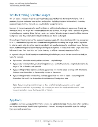 Custom Icon and Image Creation Guidelines
Tips for Creating Resizable Images




Tips for Creating Resizable Images
You can create a resizable image to customize the background of several standard UI elements, such as
popovers, buttons, navigation bars, tab bars, and toolbars (including the items on these bars). Providing
resizable images for these elements can result in better app performance.

For many UI elements, you can also specify end caps in addition to a background appearance. An end cap
defines an area of the image that should not be resized. For example, you might create a resizable image that
includes four end caps that define the four corners of a button. When the image is resized to fill the button’s
background area, the portions defined by the end caps are drawn unchanged.

Depending on the dimensions of the resizable image you supply, iOS either stretches or tiles it as appropriate
to fill a UI element’s background area. To stretch an image means to scale up the image, without regard for
its original aspect ratio. Stretching is performant, but it isn’t usually desirable for a multipixel image that can
distort. To tile an image is to repeat the original image as many times as necessary to fill the target area. Tiling
is less performant than stretching, but it's the only way to achieve a textured or patterned effect.

As a general rule, you should supply the smallest image (excluding end caps) that will result in the look you
want. For example:
 ●   If you want a solid color with no gradient, create a 1 x 1 pixel image.
 ●   If you want a vertical gradient, create an image that has a width of 1 pixel and a height that matches the
     height of the UI element’s background.
 ●   If you want to provide a repeating textured appearance, you need to create an image with dimensions
     that match the dimensions of the repeating portion of the texture.
 ●   If you want to provide a nonrepeating textured appearance, you need to create a static image with
     dimensions that match the dimensions of the UI element’s background area.


     Note: If you’re creating resizable images to draw on a Retina display, you also need to supply
     high-resolution versions of your images. For example, you would also supply a solid-color 2 x 2 pixel
     image, or a gradient image that has a width of 2 pixels.




App Icons
An app icon is an icon users put on their Home screens and tap to start an app. This is a place where branding
and strong visual design should come together into a compact, instantly recognizable, attractive package.
Every app needs an app icon.




                                      2012-09-19 | © 2012 Apple Inc. All Rights Reserved.

                                                             186
 