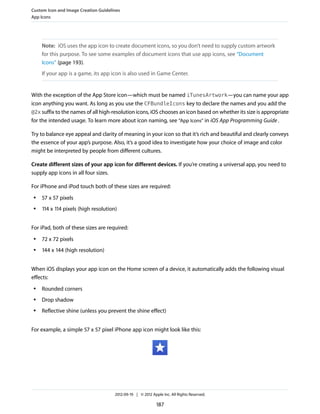 Custom Icon and Image Creation Guidelines
App Icons




     Note: iOS uses the app icon to create document icons, so you don’t need to supply custom artwork
     for this purpose. To see some examples of document icons that use app icons, see “Document
     Icons” (page 193).
     If your app is a game, its app icon is also used in Game Center.


With the exception of the App Store icon—which must be named iTunesArtwork—you can name your app
icon anything you want. As long as you use the CFBundleIcons key to declare the names and you add the
@2x suffix to the names of all high-resolution icons, iOS chooses an icon based on whether its size is appropriate
for the intended usage. To learn more about icon naming, see “App Icons” in iOS App Programming Guide .

Try to balance eye appeal and clarity of meaning in your icon so that it’s rich and beautiful and clearly conveys
the essence of your app’s purpose. Also, it’s a good idea to investigate how your choice of image and color
might be interpreted by people from different cultures.

Create different sizes of your app icon for different devices. If you’re creating a universal app, you need to
supply app icons in all four sizes.

For iPhone and iPod touch both of these sizes are required:
 ●   57 x 57 pixels
 ●   114 x 114 pixels (high resolution)


For iPad, both of these sizes are required:
 ●   72 x 72 pixels
 ●   144 x 144 (high resolution)


When iOS displays your app icon on the Home screen of a device, it automatically adds the following visual
effects:
 ●   Rounded corners
 ●   Drop shadow
 ●   Reflective shine (unless you prevent the shine effect)


For example, a simple 57 x 57 pixel iPhone app icon might look like this:




                                      2012-09-19 | © 2012 Apple Inc. All Rights Reserved.

                                                             187
 