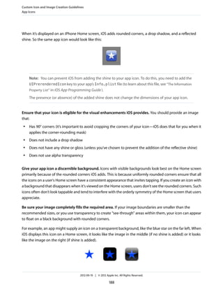 Custom Icon and Image Creation Guidelines
App Icons




When it’s displayed on an iPhone Home screen, iOS adds rounded corners, a drop shadow, and a reflected
shine. So the same app icon would look like this:




     Note: You can prevent iOS from adding the shine to your app icon. To do this, you need to add the
     UIPrerenderedIcon key to your app’s Info.plist file (to learn about this file, see “The Information
     Property List” in iOS App Programming Guide ).

     The presence (or absence) of the added shine does not change the dimensions of your app icon.


Ensure that your icon is eligible for the visual enhancements iOS provides. You should provide an image
that:
 ●   Has 90° corners (it’s important to avoid cropping the corners of your icon—iOS does that for you when it
     applies the corner-rounding mask)
 ●   Does not include a drop shadow
 ●   Does not have any shine or gloss (unless you’ve chosen to prevent the addition of the reflective shine)
 ●   Does not use alpha transparency


Give your app icon a discernible background. Icons with visible backgrounds look best on the Home screen
primarily because of the rounded corners iOS adds. This is because uniformly rounded corners ensure that all
the icons on a user's Home screen have a consistent appearance that invites tapping. If you create an icon with
a background that disappears when it's viewed on the Home screen, users don't see the rounded corners. Such
icons often don't look tappable and tend to interfere with the orderly symmetry of the Home screen that users
appreciate.

Be sure your image completely fills the required area. If your image boundaries are smaller than the
recommended sizes, or you use transparency to create “see-through” areas within them, your icon can appear
to float on a black background with rounded corners.

For example, an app might supply an icon on a transparent background, like the blue star on the far left. When
iOS displays this icon on a Home screen, it looks like the image in the middle (if no shine is added) or it looks
like the image on the right (if shine is added).




                                      2012-09-19 | © 2012 Apple Inc. All Rights Reserved.

                                                             188
 