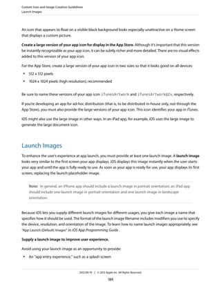 Custom Icon and Image Creation Guidelines
Launch Images




An icon that appears to float on a visible black background looks especially unattractive on a Home screen
that displays a custom picture.

Create a large version of your app icon for display in the App Store. Although it’s important that this version
be instantly recognizable as your app icon, it can be subtly richer and more detailed. There are no visual effects
added to this version of your app icon.

For the App Store, create a large version of your app icon in two sizes so that it looks good on all devices:
 ●   512 x 512 pixels
 ●   1024 x 1024 pixels (high resolution); recommended


Be sure to name these versions of your app icon iTunesArtwork and iTunesArtwork@2x, respectively.

If you’re developing an app for ad-hoc distribution (that is, to be distributed in-house only, not through the
App Store), you must also provide the large versions of your app icon. This icon identifies your app in iTunes.

iOS might also use the large image in other ways. In an iPad app, for example, iOS uses the large image to
generate the large document icon.




Launch Images
To enhance the user’s experience at app launch, you must provide at least one launch image. A launch image
looks very similar to the first screen your app displays. iOS displays this image instantly when the user starts
your app and until the app is fully ready to use. As soon as your app is ready for use, your app displays its first
screen, replacing the launch placeholder image.


     Note: In general, an iPhone app should include a launch image in portrait orientation; an iPad app
     should include one launch image in portrait orientation and one launch image in landscape
     orientation.


Because iOS lets you supply different launch images for different usages, you give each image a name that
specifies how it should be used. The format of the launch image filename includes modifiers you use to specify
the device, resolution, and orientation of the image. To learn how to name launch images appropriately, see
“App Launch (Default) Images” in iOS App Programming Guide .

Supply a launch image to improve user experience.

Avoid using your launch image as an opportunity to provide:
 ●   An “app entry experience,” such as a splash screen


                                      2012-09-19 | © 2012 Apple Inc. All Rights Reserved.

                                                             189
 