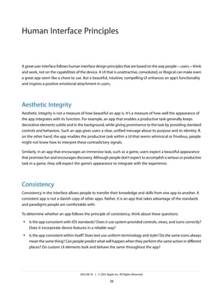 Human Interface Principles


A great user interface follows human interface design principles that are based on the way people—users—think
and work, not on the capabilities of the device. A UI that is unattractive, convoluted, or illogical can make even
a great app seem like a chore to use. But a beautiful, intuitive, compelling UI enhances an app’s functionality
and inspires a positive emotional attachment in users.




Aesthetic Integrity
Aesthetic integrity is not a measure of how beautiful an app is. It’s a measure of how well the appearance of
the app integrates with its function. For example, an app that enables a productive task generally keeps
decorative elements subtle and in the background, while giving prominence to the task by providing standard
controls and behaviors. Such an app gives users a clear, unified message about its purpose and its identity. If,
on the other hand, the app enables the productive task within a UI that seems whimsical or frivolous, people
might not know how to interpret these contradictory signals.

Similarly, in an app that encourages an immersive task, such as a game, users expect a beautiful appearance
that promises fun and encourages discovery. Although people don’t expect to accomplish a serious or productive
task in a game, they still expect the game’s appearance to integrate with the experience.




Consistency
Consistency in the interface allows people to transfer their knowledge and skills from one app to another. A
consistent app is not a slavish copy of other apps. Rather, it is an app that takes advantage of the standards
and paradigms people are comfortable with.

To determine whether an app follows the principle of consistency, think about these questions:
 ●   Is the app consistent with iOS standards? Does it use system-provided controls, views, and icons correctly?
     Does it incorporate device features in a reliable way?
 ●   Is the app consistent within itself? Does text use uniform terminology and style? Do the same icons always
     mean the same thing? Can people predict what will happen when they perform the same action in different
     places? Do custom UI elements look and behave the same throughout the app?




                                     2012-09-19 | © 2012 Apple Inc. All Rights Reserved.

                                                             19
 