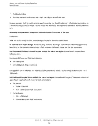 Custom Icon and Image Creation Guidelines
Launch Images




 ●   An About window
 ●   Branding elements, unless they are a static part of your app’s first screen


Because users are likely to switch among apps frequently, you should make every effort to cut launch time to
a minimum, and you should design a launch image that downplays the experience rather than drawing attention
to it.

Generally, design a launch image that is identical to the first screen of the app.

Exceptions:

Text. The launch image is static, so any text you display in it will not be localized.

UI elements that might change. Avoid including elements that might look different when the app finishes
launching, so that users don’t experience a flash between the launch image and the first app screen.

For iPhone and iPod touch launch images, include the status bar region. Create launch images of the
following sizes.

For standard iPhone and iPod touch devices:
 ●   320 x 480 pixels
 ●   640 x 960 pixels (high resolution)


For apps that run on iPhone 5 and iPod touch (5th generation), create a launch image that measures 640 x
1136 pixels.

For iPad launch images, do not include the status bar region. Create launch images of these sizes (most iPad
apps should supply a launch image for each orientation):
 ●   For portrait:
      ●   768 x 1004 pixels
      ●   1536 x 2008 pixels (high resolution)
 ●   For landscape:
      ●   1024 x 748 pixels
      ●   2048 x 1496 pixels (high resolution)




                                      2012-09-19 | © 2012 Apple Inc. All Rights Reserved.

                                                             190
 
