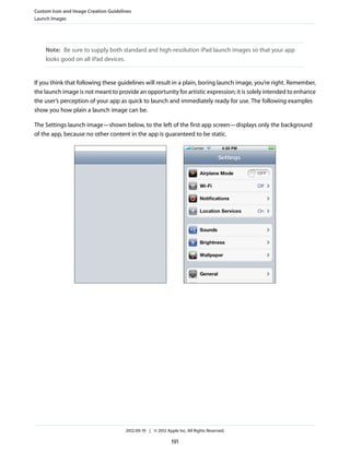 Custom Icon and Image Creation Guidelines
Launch Images




    Note: Be sure to supply both standard and high-resolution iPad launch images so that your app
    looks good on all iPad devices.


If you think that following these guidelines will result in a plain, boring launch image, you’re right. Remember,
the launch image is not meant to provide an opportunity for artistic expression; it is solely intended to enhance
the user’s perception of your app as quick to launch and immediately ready for use. The following examples
show you how plain a launch image can be.

The Settings launch image—shown below, to the left of the first app screen—displays only the background
of the app, because no other content in the app is guaranteed to be static.




                                      2012-09-19 | © 2012 Apple Inc. All Rights Reserved.

                                                             191
 