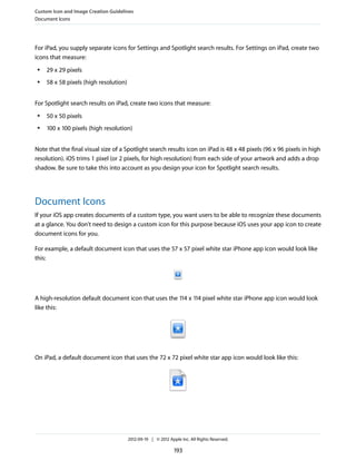 Custom Icon and Image Creation Guidelines
Document Icons




For iPad, you supply separate icons for Settings and Spotlight search results. For Settings on iPad, create two
icons that measure:
 ●   29 x 29 pixels
 ●   58 x 58 pixels (high resolution)


For Spotlight search results on iPad, create two icons that measure:
 ●   50 x 50 pixels
 ●   100 x 100 pixels (high resolution)


Note that the final visual size of a Spotlight search results icon on iPad is 48 x 48 pixels (96 x 96 pixels in high
resolution). iOS trims 1 pixel (or 2 pixels, for high resolution) from each side of your artwork and adds a drop
shadow. Be sure to take this into account as you design your icon for Spotlight search results.




Document Icons
If your iOS app creates documents of a custom type, you want users to be able to recognize these documents
at a glance. You don't need to design a custom icon for this purpose because iOS uses your app icon to create
document icons for you.

For example, a default document icon that uses the 57 x 57 pixel white star iPhone app icon would look like
this:




A high-resolution default document icon that uses the 114 x 114 pixel white star iPhone app icon would look
like this:




On iPad, a default document icon that uses the 72 x 72 pixel white star app icon would look like this:




                                        2012-09-19 | © 2012 Apple Inc. All Rights Reserved.

                                                               193
 