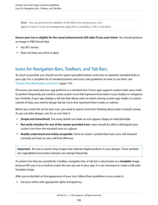 Custom Icon and Image Creation Guidelines
Icons for Navigation Bars, Toolbars, and Tab Bars




     Note: You can prevent the addition of all effects by naming your icon
     apple-touch-icon-precomposed.png (this is available in iOS 2 and later).



Ensure your icon is eligible for the visual enhancements iOS adds (if you want them). You should produce
an image in PNG format that:
 ●   Has 90° corners
 ●   Does not have any shine or gloss




Icons for Navigation Bars, Toolbars, and Tab Bars
As much as possible, you should use the system-provided buttons and icons to represent standard tasks in
your app. For a complete list of standard buttons and icons, and guidelines on how to use them, see
“System-Provided Buttons and Icons” (page 175).

Of course, not every task your app performs is a standard one. If your app supports custom tasks users need
to perform frequently, you need to create custom icons that represent these tasks in your toolbar or navigation
bar. Similarly, if your app displays a tab bar that allows users to switch among custom app modes or custom
subsets of data, you need to design tab bar icons that represent these modes or subsets.

Before you create the art for your icon, you need to spend some time thinking about what it should convey.
As you consider designs, aim for an icon that is:
 ●   Simple and streamlined. Too many details can make an icon appear sloppy or indecipherable.
 ●   Not easily mistaken for one of the system-provided icons. Users should be able to distinguish your
     custom icon from the standard icons at a glance.
 ●   Readily understood and widely acceptable. Strive to create a symbol that most users will interpret
     correctly and that no users will find offensive.


  Important: Be sure to avoid using images that replicate Apple products in your designs. These symbols
  are copyrighted and product designs can change frequently.

A custom icon that you provide for a toolbar, navigation bar, or tab bar is also known as a template image,
because iOS uses it as a mask to create the icon you see in your app. It is not necessary to create a full-color
template image.

After you’ve decided on the appearance of your icon, follow these guidelines as you create it:
 ●   Use pure white with appropriate alpha transparency.



                                            2012-09-19 | © 2012 Apple Inc. All Rights Reserved.

                                                                   195
 