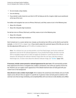 Custom Icon and Image Creation Guidelines
Icons for Navigation Bars, Toolbars, and Tab Bars




 ●   Do not include a drop shadow.
 ●   Use anti-aliasing.
 ●   If you decide to add a bevel, be sure that it is 90° (to help you do this, imagine a light source positioned
     at the top of the icon).


For toolbar and navigation bar icons on iPhone, iPod touch, and iPad, create an icon in the following sizes:
 ●   About 20 x 20 pixels
 ●   About 40 x 40 pixels (high resolution)


For tab bar icons on iPhone, iPod touch, and iPad, create an icon in the following sizes:
 ●   About 30 x 30 pixels
 ●   About 60 x 60 pixels (high resolution)


Don’t include text in a custom tab bar icon. Instead, use the tab bar item APIs to set the title for each tab (for
example, initWithTitle:image:tag:). If you need to adjust the automatic layout of the title, you can use
the title adjustment APIs (such as setTitlePositionAdjustment:).


     Note: For a tab bar icon, you can also provide a set of two fixed images, one for the unselected
     appearance and one for the selected appearance. If you provide fixed images, iOS does not treat
     them as template images and so it does not apply any standard or custom tab bar tint to them.
     However, iOS still draws the selection indicator image when the user taps a tab that contains a
     fixed-image icon. (To learn more about the selection indicator image, see “Tab Bar” (page 124).)


If necessary, include custom pressed or selected appearances for your icons. iOS automatically provides
these appearances for items in navigation bars, toolbars, and tab bars, even when you specify a tint for the
bar. However, you can supply custom appearances if the default treatment does not look good with your
custom icons or bar background.

Give all icons in a bar a similar visual weight. Aim to balance the overall size, level of detail, and use of solid
regions across all icons that can appear in a specific bar. In general, it does not look good to combine in the
same bar icons that are large and blocky, and completely filled, with icons that are small, detailed, and unfilled.




                                            2012-09-19 | © 2012 Apple Inc. All Rights Reserved.

                                                                   196
 
