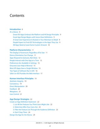 Contents


Introduction 8
At a Glance 8
     Great iOS Apps Embrace the Platform and HI Design Principles 9
     Great App Design Begins with Some Clear Definitions 9
     A Great User Experience Is Rooted in Your Attention to Detail 9
     People Expect to Find iOS Technologies in the Apps They Use 9
     All Apps Need at Least Some Custom Artwork 10

Platform Characteristics 11
The Display Is Paramount, Regardless of Its Size 11
Device Orientation Can Change 11
Apps Respond to Gestures, Not Clicks 12
People Interact with One App at a Time 13
Preferences Are Available in Settings 15
Onscreen User Help Is Minimal 15
Most iOS Apps Have a Single Window 15
Two Types of Software Run in iOS 16
Safari on iOS Provides the Web Interface 17

Human Interface Principles 19
Aesthetic Integrity 19
Consistency 19
Direct Manipulation 20
Feedback 20
Metaphors 21
User Control 21

App Design Strategies 22
Create an App Definition Statement 22
    1. List All the Features You Think Users Might Like 22
    2. Determine Who Your Users Are 23
    3. Filter the Feature List Through the Audience Definition 23
    4. Don’t Stop There 24
Design the App for the Device 24



                                   2012-09-19 | © 2012 Apple Inc. All Rights Reserved.

                                                           2
 
