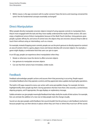 Human Interface Principles
Direct Manipulation




 ●   Within reason, is the app consistent with its earlier versions? Have the terms and meanings remained the
     same? Are the fundamental concepts essentially unchanged?




Direct Manipulation
When people directly manipulate onscreen objects instead of using separate controls to manipulate them,
they're more engaged with the task and they more readily understand the results of their actions. iOS users
enjoy a heightened sense of direct manipulation because of the Multi-Touch interface. Using gestures gives
people a greater affinity for, and sense of control over, the objects they see onscreen, because they're able to
touch them without using an intermediary, such as a mouse.

For example, instead of tapping zoom controls, people can use the pinch gestures to directly expand or contract
an area of content. And in a game, players move and interact directly with onscreen objects. For example, a
game might display a combination lock that users can spin to open.

In an iOS app, people can experience direct manipulation when they:
 ●   Rotate or otherwise move the device to affect onscreen objects
 ●   Use gestures to manipulate onscreen objects
 ●   Can see that their actions have immediate, visible results




Feedback
Feedback acknowledges people’s actions and assures them that processing is occurring. People expect
immediate feedback when they operate a control, and they appreciate status updates during lengthy operations.

The built-in iOS apps respond to every user action with some perceptible change. For example, list items
highlight briefly when people tap them. During operations that last more than a few seconds, a control shows
elapsing progress, and if appropriate, the app displays an explanatory message.

Subtle animation can give people meaningful feedback that helps clarify the results of their actions. For example,
lists can animate the addition of a new row to help people track the change visually.

Sound can also give people useful feedback. But sound shouldn’t be the primary or sole feedback mechanism
because people may use their devices in places where they can’t hear or where they must turn off the sound.




                                     2012-09-19 | © 2012 Apple Inc. All Rights Reserved.

                                                            20
 