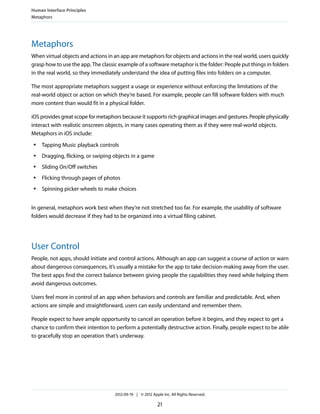 Human Interface Principles
Metaphors




Metaphors
When virtual objects and actions in an app are metaphors for objects and actions in the real world, users quickly
grasp how to use the app. The classic example of a software metaphor is the folder: People put things in folders
in the real world, so they immediately understand the idea of putting files into folders on a computer.

The most appropriate metaphors suggest a usage or experience without enforcing the limitations of the
real-world object or action on which they’re based. For example, people can fill software folders with much
more content than would fit in a physical folder.

iOS provides great scope for metaphors because it supports rich graphical images and gestures. People physically
interact with realistic onscreen objects, in many cases operating them as if they were real-world objects.
Metaphors in iOS include:
 ●   Tapping Music playback controls
 ●   Dragging, flicking, or swiping objects in a game
 ●   Sliding On/Off switches
 ●   Flicking through pages of photos
 ●   Spinning picker wheels to make choices


In general, metaphors work best when they’re not stretched too far. For example, the usability of software
folders would decrease if they had to be organized into a virtual filing cabinet.




User Control
People, not apps, should initiate and control actions. Although an app can suggest a course of action or warn
about dangerous consequences, it’s usually a mistake for the app to take decision-making away from the user.
The best apps find the correct balance between giving people the capabilities they need while helping them
avoid dangerous outcomes.

Users feel more in control of an app when behaviors and controls are familiar and predictable. And, when
actions are simple and straightforward, users can easily understand and remember them.

People expect to have ample opportunity to cancel an operation before it begins, and they expect to get a
chance to confirm their intention to perform a potentially destructive action. Finally, people expect to be able
to gracefully stop an operation that’s underway.




                                    2012-09-19 | © 2012 Apple Inc. All Rights Reserved.

                                                           21
 
