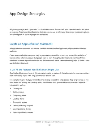 App Design Strategies


All great apps begin with a great idea, but that doesn’t mean that the path from idea to successful iOS app is
an easy one. This chapter describes some strategies you can use to refine your idea, review your design options,
and converge on an app that people will appreciate.




Create an App Definition Statement
An app definition statement is a concise, concrete declaration of an app’s main purpose and its intended
audience.

Create an app definition statement early in your development effort to help you turn an idea and a list of
features into a coherent product that people want to own. Throughout development, use the definition
statement to decide if potential features and behaviors make sense. Take the following steps to create a solid
app definition statement.


1. List All the Features You Think Users Might Like
Go ahead and brainstorm here. At this point, you’re trying to capture all the tasks related to your main product
idea. Don’t worry if your list is long; you’ll narrow it down later.

For example, imagine that your initial idea is to develop an app that helps people shop for groceries. As you
think about this activity, you come up with a list of related tasks (potential features) that users might be
interested in, such as:
●   Creating lists
●   Getting recipes
●   Comparing prices
●   Locating stores
●   Annotating recipes
●   Getting and using coupons
●   Viewing cooking demos
●   Exploring different cuisines




                                    2012-09-19 | © 2012 Apple Inc. All Rights Reserved.

                                                           22
 