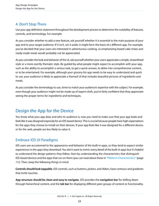 App Design Strategies
Design the App for the Device




4. Don’t Stop There
Use your app definition statement throughout the development process to determine the suitability of features,
controls, and terminology. For example:

As you consider whether to add a new feature, ask yourself whether it is essential to the main purpose of your
app and to your target audience. If it isn’t, set it aside; it might form the basis of a different app. For example,
you’ve decided that your users are interested in adventurous cooking, so emphasizing boxed cake mixes and
ready-made meals would probably not be appreciated.

As you consider the look and behavior of the UI, ask yourself whether your users appreciate a simple, streamlined
style or a more overtly thematic style. Be guided by what people might expect to accomplish with your app,
such as the ability to accomplish a serious task, to get a quick answer, to delve into comprehensive content,
or to be entertained. For example, although your grocery list app needs to be easy to understand and quick
to use, your audience is likely to appreciate a themed UI that includes beautiful pictures of ingredients and
meals.

As you consider the terminology to use, strive to match your audience’s expertise with the subject. For example,
even though your audience might not be made up of expert chefs, you’re fairly confident that they appreciate
seeing the proper terms for ingredients and techniques.




Design the App for the Device
You know what your app does and who its audience is; now you need to make sure that your app looks and
feels like it was designed expressly for an iOS-based device. This is crucial because people have high expectations
for the apps they choose to install on their devices. If your app feels like it was designed for a different device,
or for the web, people are less likely to value it.


Embrace iOS UI Paradigms
iOS users are accustomed to the appearance and behavior of the built-in apps, so they tend to expect similar
experiences in the apps they download. You don’t want to mimic every detail of the built-in apps but it’s helpful
to understand the design patterns they follow. Start by understanding the characteristics that distinguish
iOS-based devices and the apps that run on them (you can read about these in “Platform Characteristics” (page
11)). Then, keep the following things in mind:

Controls should look tappable. iOS controls, such as buttons, pickers, and sliders, have contours and gradients
that invite touches.

App structure should be clean and easy to navigate. iOS provides the navigation bar for drilling down
through hierarchical content, and the tab bar for displaying different peer groups of content or functionality.



                                     2012-09-19 | © 2012 Apple Inc. All Rights Reserved.

                                                            24
 